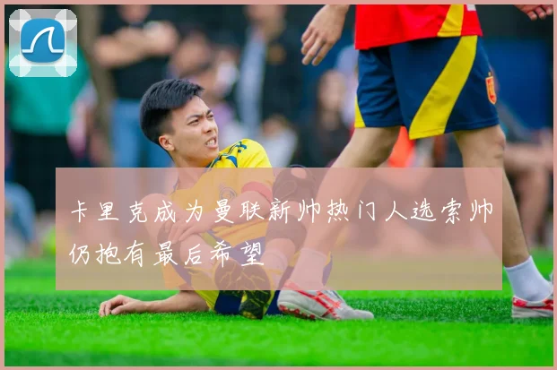 卡里克成为曼联新帅热门人选索帅仍抱有最后希望