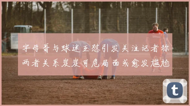 字母哥与球迷互怼引发关注记者称两者关系岌岌可危局面或愈发尴尬