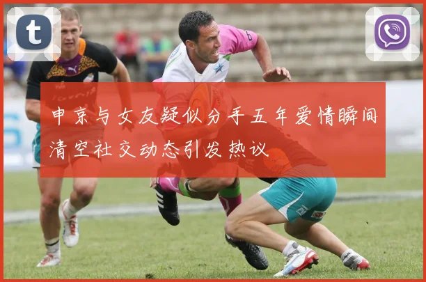 申京与女友疑似分手五年爱情瞬间清空社交动态引发热议
