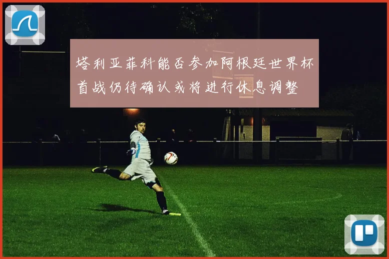 塔利亚菲科能否参加阿根廷世界杯首战仍待确认或将进行休息调整