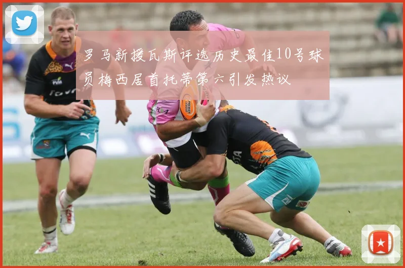 罗马新援瓦斯评选历史最佳10号球员梅西居首托蒂第六引发热议