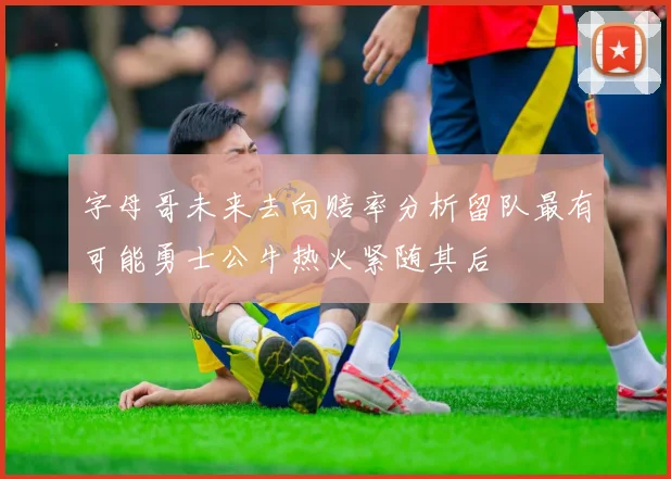 字母哥未来去向赔率分析留队最有可能勇士公牛热火紧随其后