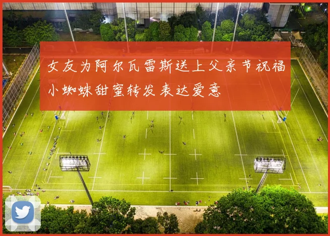 女友为阿尔瓦雷斯送上父亲节祝福小蜘蛛甜蜜转发表达爱意