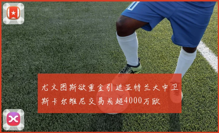 尤文图斯欲重金引进亚特兰大中卫斯卡尔维尼交易或超4000万欧