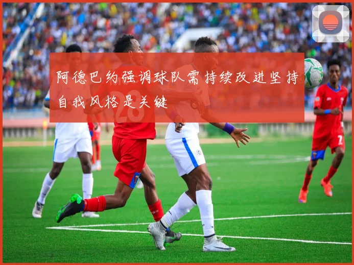 阿德巴约强调球队需持续改进坚持自我风格是关键