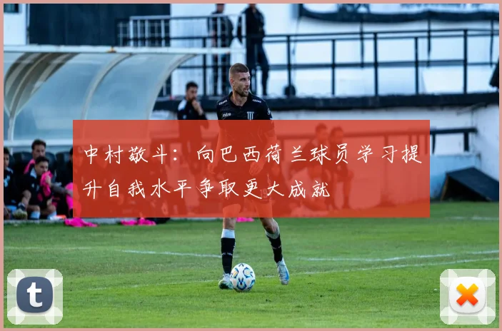 中村敬斗：向巴西荷兰球员学习提升自我水平争取更大成就