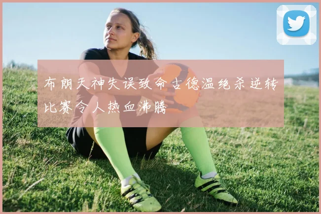布朗天神失误致命古德温绝杀逆转比赛令人热血沸腾