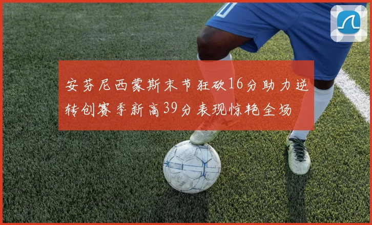 安芬尼西蒙斯末节狂砍16分助力逆转创赛季新高39分表现惊艳全场