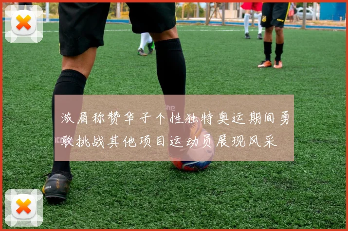 浓眉称赞华子个性独特奥运期间勇敢挑战其他项目运动员展现风采