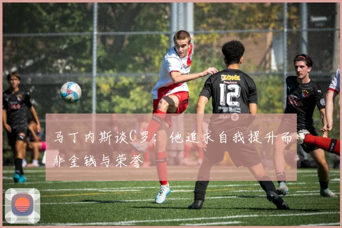 马丁内斯谈C罗：他追求自我提升而非金钱与荣誉