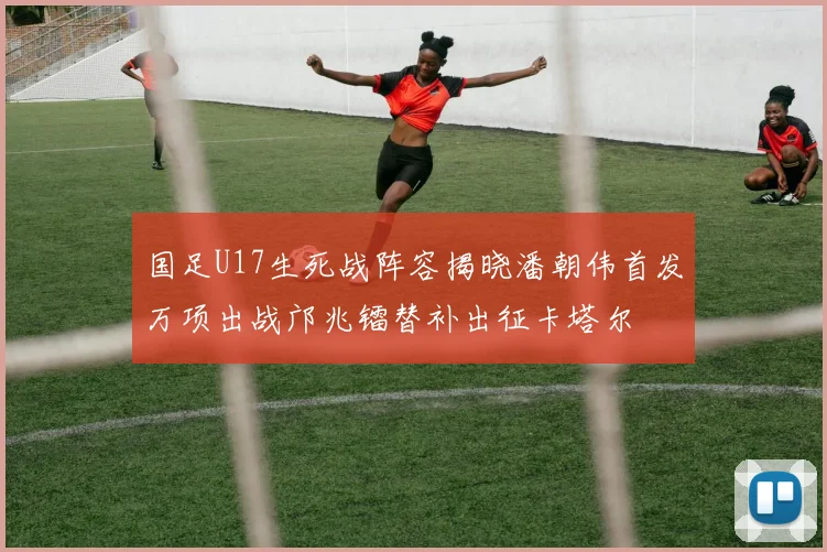 国足U17生死战阵容揭晓潘朝伟首发万项出战邝兆镭替补出征卡塔尔
