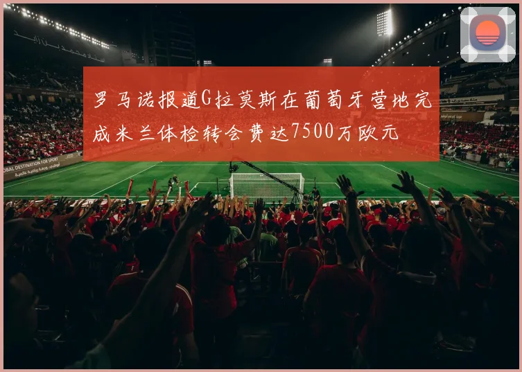 罗马诺报道G拉莫斯在葡萄牙营地完成米兰体检转会费达7500万欧元