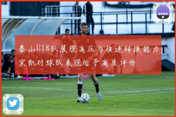 泰山U18队展现高压与快速转换能力宋凯对球队表现给予高度评价