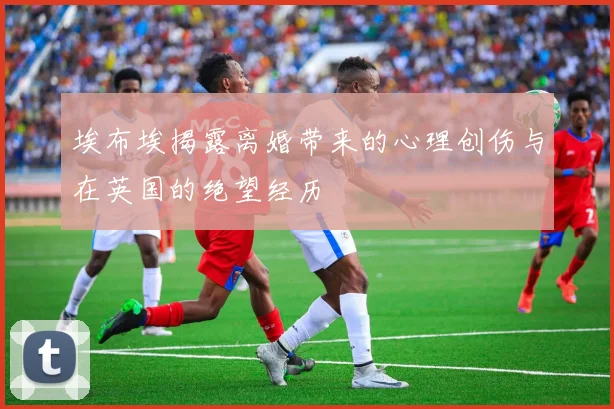 埃布埃揭露离婚带来的心理创伤与在英国的绝望经历