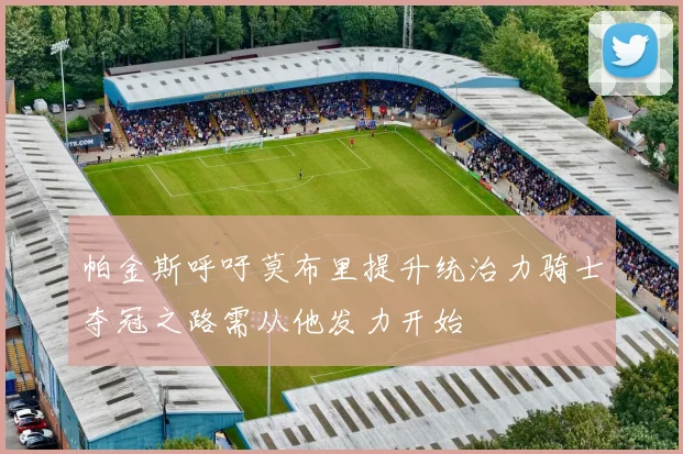 帕金斯呼吁莫布里提升统治力骑士夺冠之路需从他发力开始