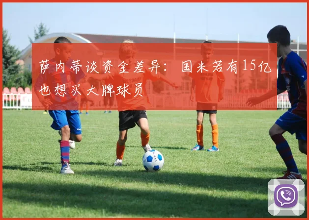 萨内蒂谈资金差异：国米若有15亿也想买大牌球员