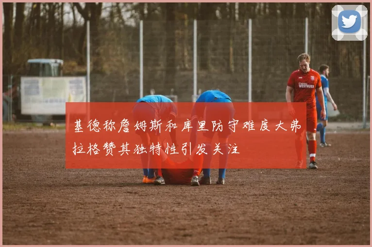 基德称詹姆斯和库里防守难度大弗拉格赞其独特性引发关注
