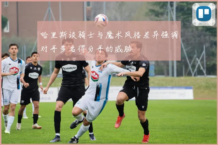 哈里斯谈骑士与魔术风格差异强调对手多名得分手的威胁