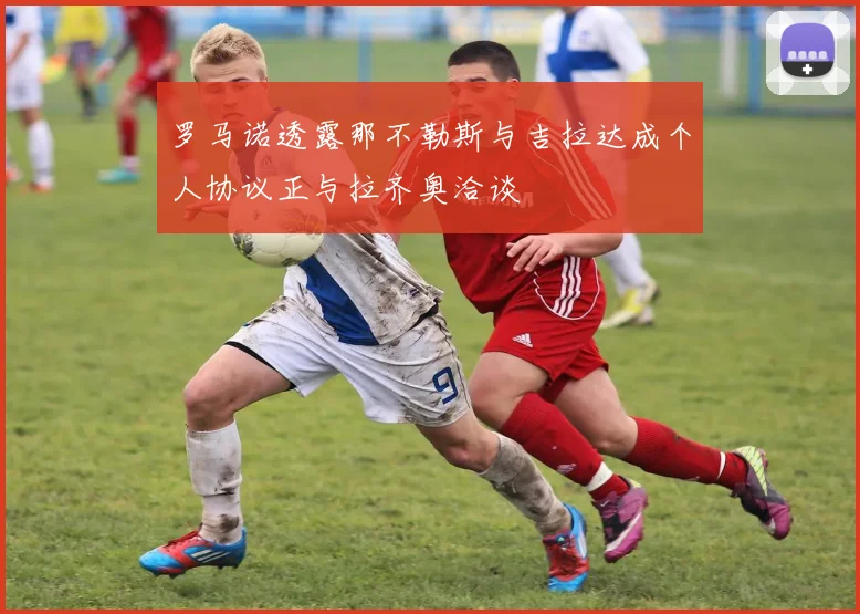 罗马诺透露那不勒斯与吉拉达成个人协议正与拉齐奥洽谈