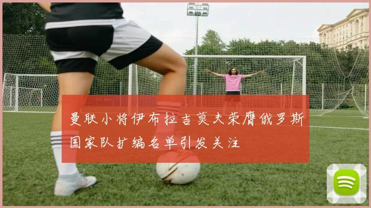 曼联小将伊布拉吉莫夫荣膺俄罗斯国家队扩编名单引发关注