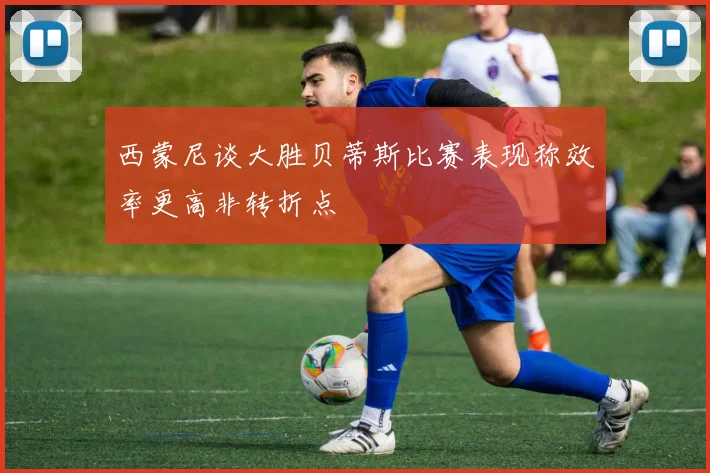 西蒙尼谈大胜贝蒂斯比赛表现称效率更高非转折点