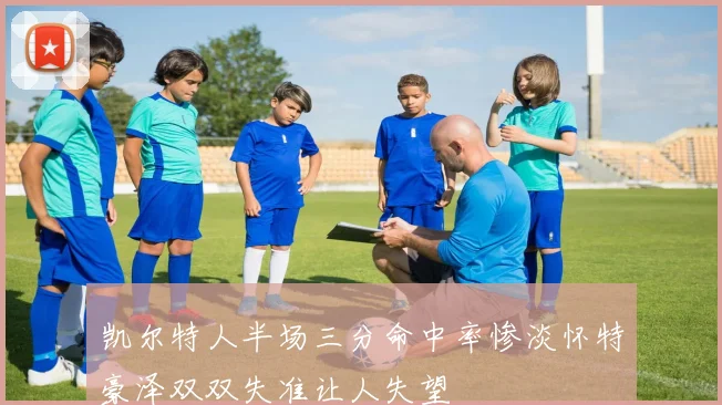 凯尔特人半场三分命中率惨淡怀特豪泽双双失准让人失望