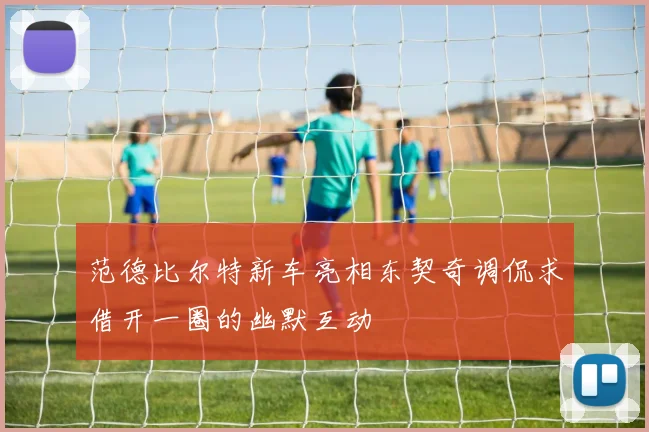 范德比尔特新车亮相东契奇调侃求借开一圈的幽默互动