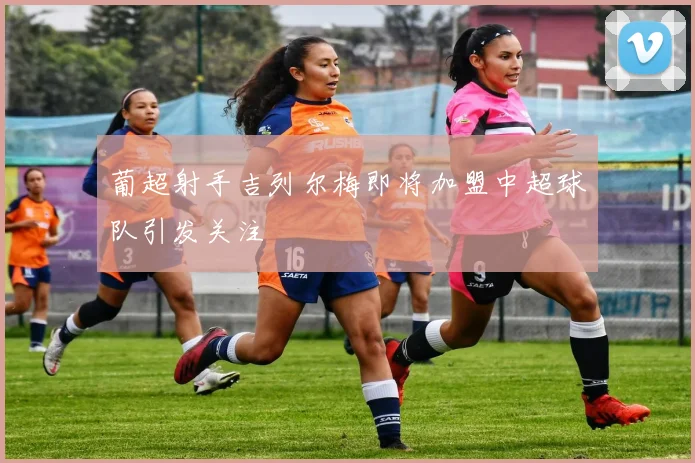 葡超射手吉列尔梅即将加盟中超球队引发关注