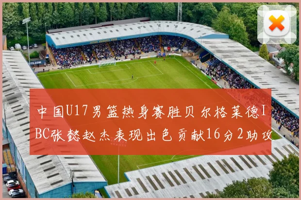 中国U17男篮热身赛胜贝尔格莱德IBC张懿赵杰表现出色贡献16分2助攻2抢断