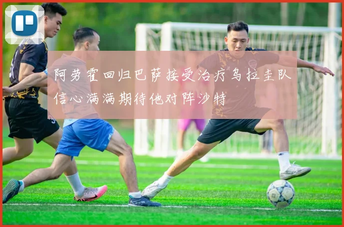 阿劳霍回归巴萨接受治疗乌拉圭队信心满满期待他对阵沙特